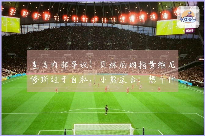 皇马内部争议！贝林厄姆指责维尼修斯过于自私，小熊反击：想干什么？少废话！