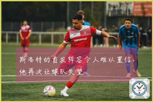 斯洛特的首发阵容令人难以置信，他再次让球队失望