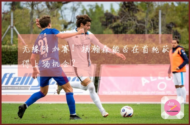 无缘附加赛！杨瀚森能否在首轮获得上场机会？