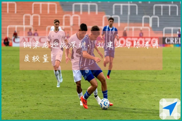 铜梁龙迎战深圳，刘建业与陈涛再度较量！