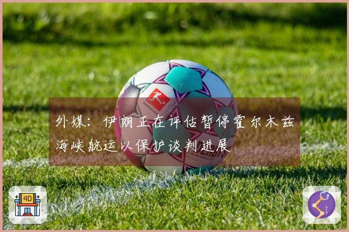 外媒：伊朗正在评估暂停霍尔木兹海峡航运以保护谈判进展