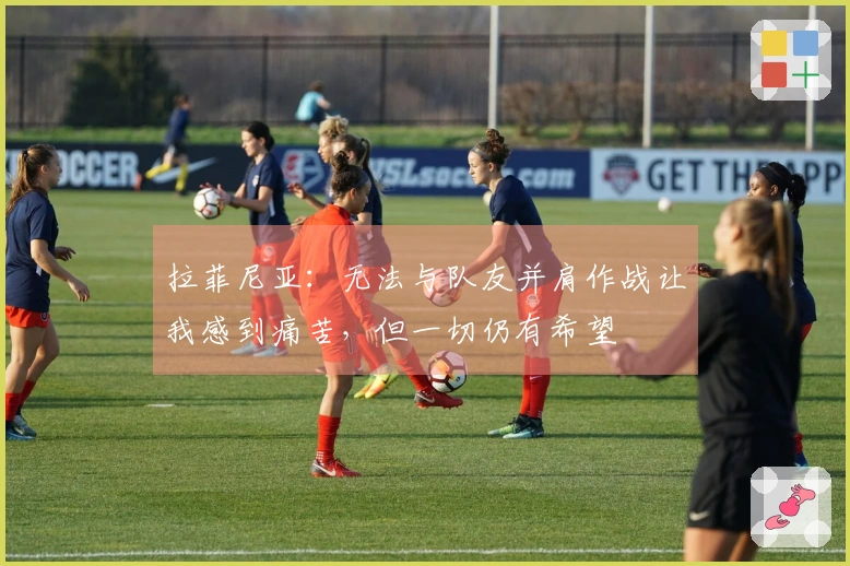 拉菲尼亚：无法与队友并肩作战让我感到痛苦，但一切仍有希望