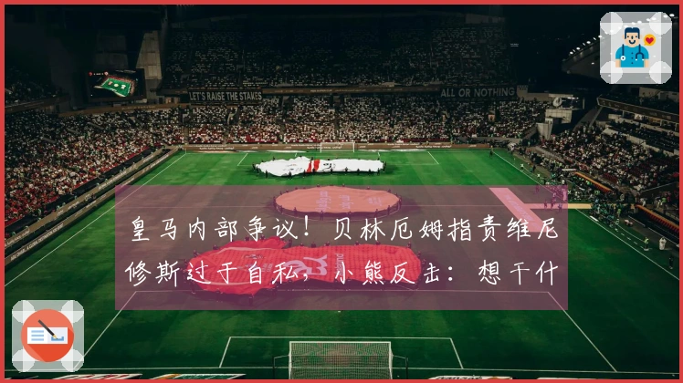 皇马内部争议！贝林厄姆指责维尼修斯过于自私，小熊反击：想干什么？少废话！