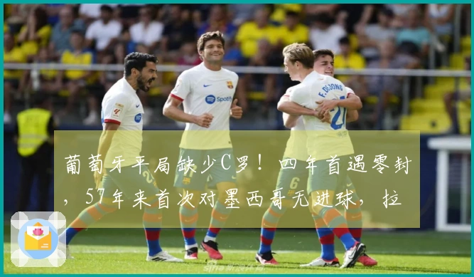 葡萄牙平局缺少C罗！四年首遇零封，57年来首次对墨西哥无进球，拉莫斯射门中柱