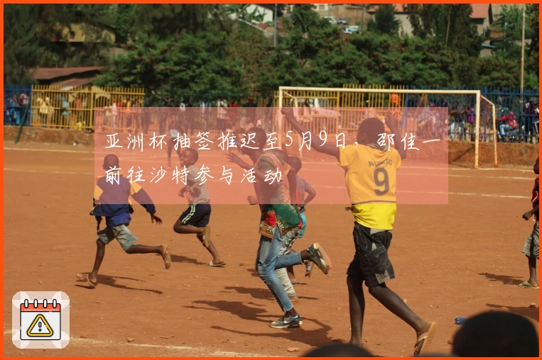亚洲杯抽签推迟至5月9日，邵佳一前往沙特参与活动