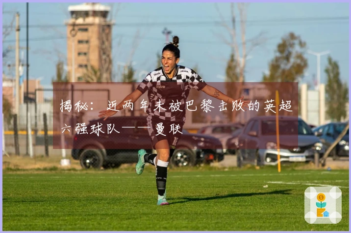 揭秘：近两年未被巴黎击败的英超六强球队——曼联