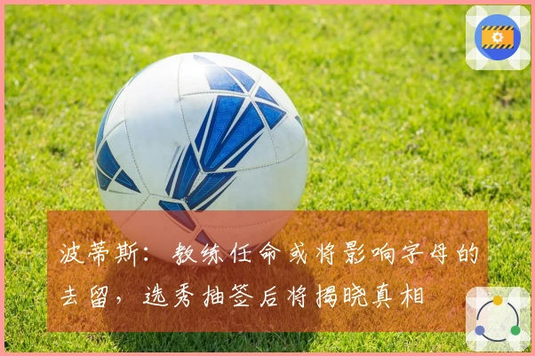 波蒂斯：教练任命或将影响字母的去留，选秀抽签后将揭晓真相