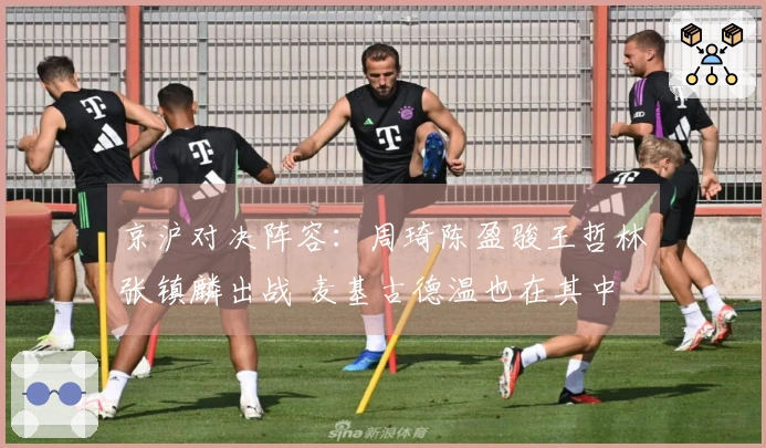 京沪对决阵容：周琦陈盈骏王哲林张镇麟出战 麦基古德温也在其中