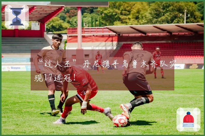 “过人王”丹尼携手乌鲁木齐队实现17连冠！