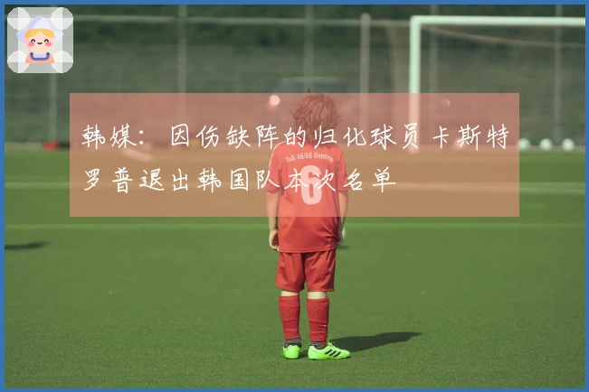 韩媒：因伤缺阵的归化球员卡斯特罗普退出韩国队本次名单