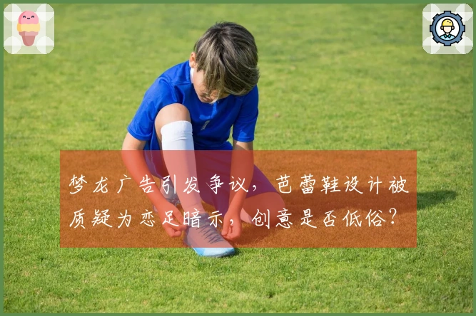 梦龙广告引发争议，芭蕾鞋设计被质疑为恋足暗示，创意是否低俗？