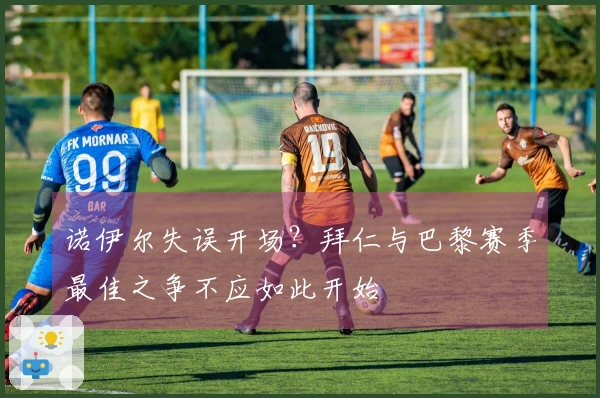 诺伊尔失误开场？拜仁与巴黎赛季最佳之争不应如此开始