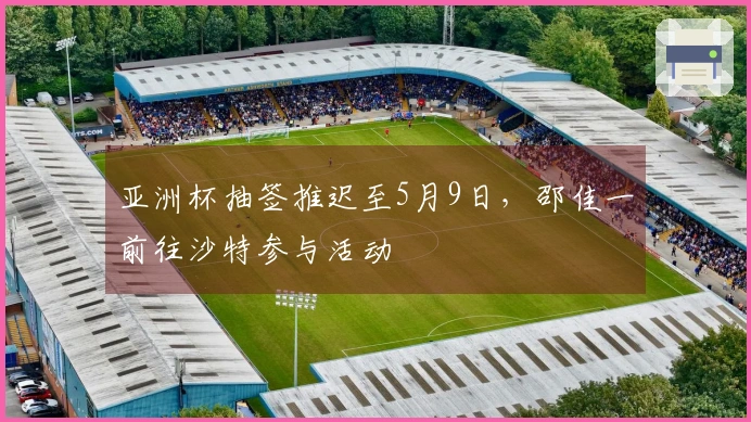 亚洲杯抽签推迟至5月9日，邵佳一前往沙特参与活动