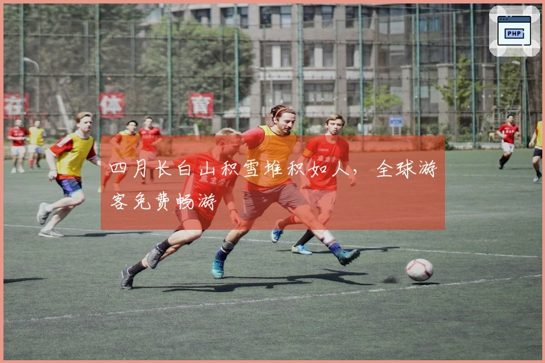 四月长白山积雪堆积如人，全球游客免费畅游