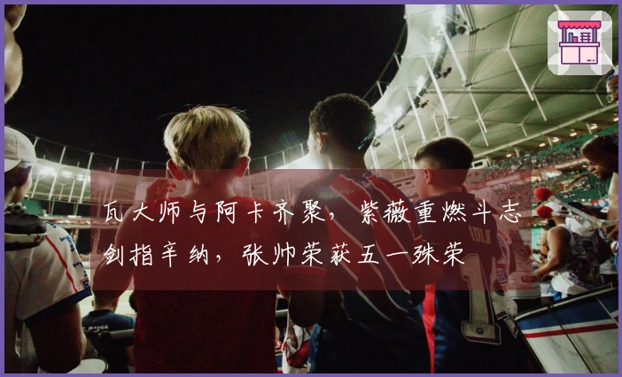 瓦大师与阿卡齐聚，紫薇重燃斗志剑指辛纳，张帅荣获五一殊荣