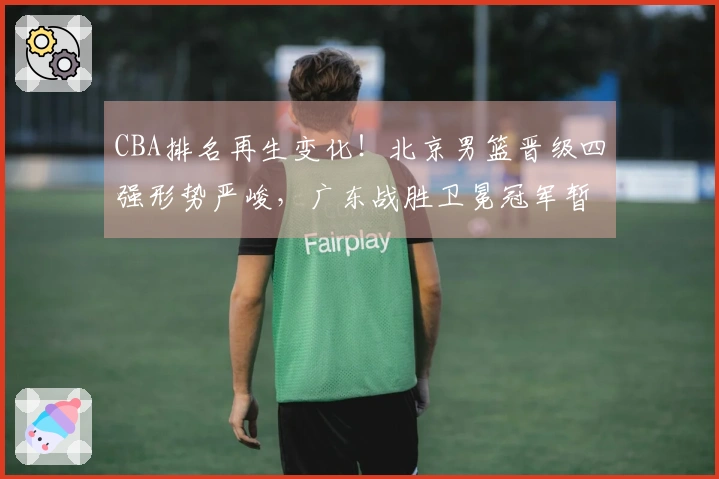 CBA排名再生变化！北京男篮晋级四强形势严峻，广东战胜卫冕冠军暂时升至第三位