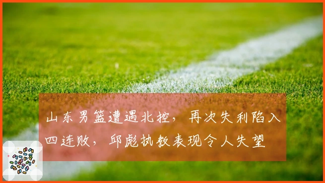 山东男篮遭遇北控，再次失利陷入四连败，邱彪执教表现令人失望