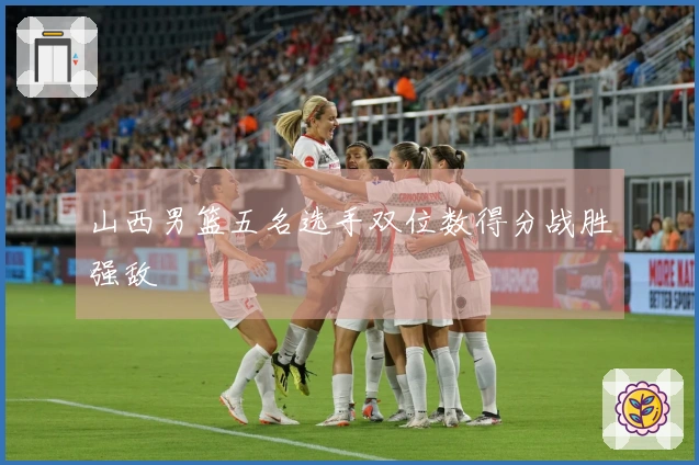 山西男篮五名选手双位数得分战胜强敌