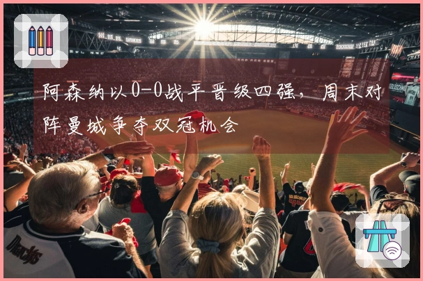 阿森纳以0-0战平晋级四强，周末对阵曼城争夺双冠机会