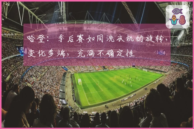 哈登：季后赛如同洗衣机的旋转，变化多端，充满不确定性