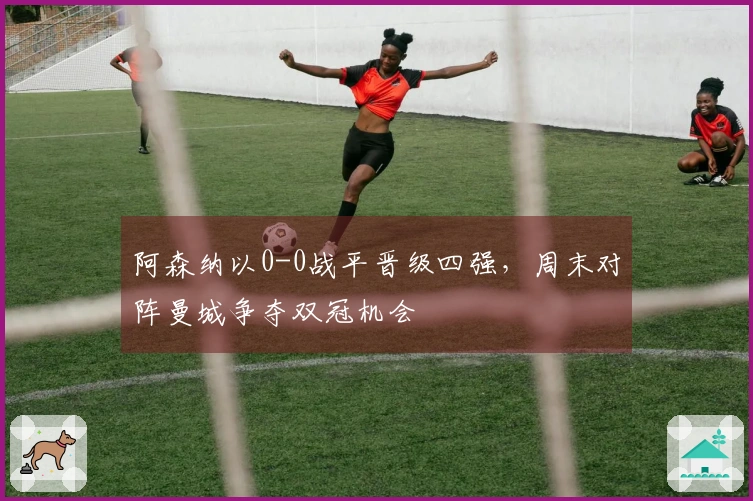 阿森纳以0-0战平晋级四强，周末对阵曼城争夺双冠机会
