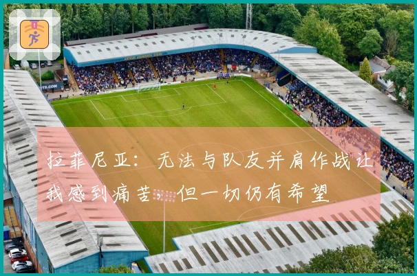 拉菲尼亚：无法与队友并肩作战让我感到痛苦，但一切仍有希望