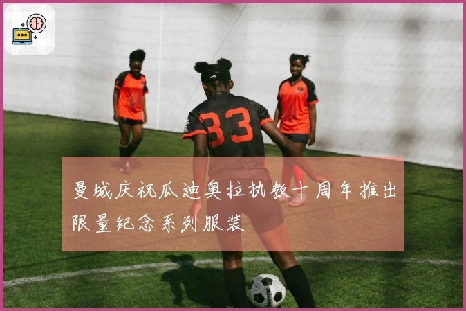 曼城庆祝瓜迪奥拉执教十周年推出限量纪念系列服装