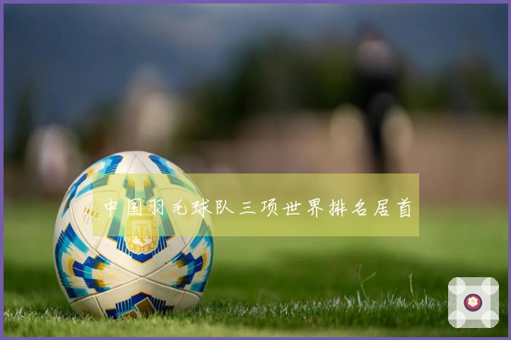 中国羽毛球队三项世界排名居首